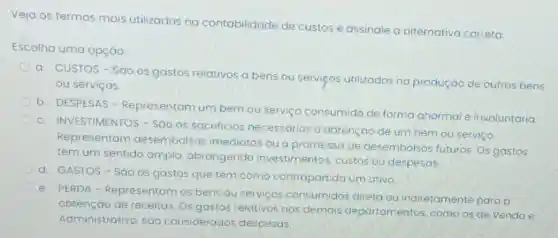 Veja os termos mais utilizados na contabilidade de custos e assinale a alternativa correta
Escolha uma opção:
a. CUSTOS-SāO os gastos relativos a bens ou servieos utilizados na produção de outros bens
ou serviços.
b. DESPESAS - Representam um bem ou serviço consumido de forma anormal e involuntária.
c. INVESTIMENTOS - Sao os sacrificios necessarios a obtenção de um bem ou serviço.
Representam desembolsos imediatos ou a promessa de desembolsos futuros Os gastos
têm um sentido amplo, abrangendo investimentos, custos ou despesas.
d. GASTOS-Sáo OS gastos que têm como contrapartida um ativo.
e. PERDA - Representam os bens ou serviços consumidos direta ou indiretamente para a
obtenção de receitas Os gastos relativos aos demais departamentos, como os de Venda e
Administrativo, sao considerados despesas