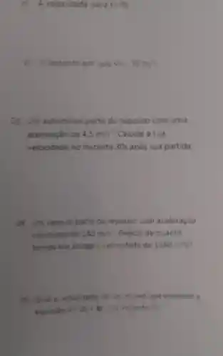 A veloc dade para t=8s
d Oinstante em que V=-30m/s
()3.Unn automovel parte do repouse com uma
aceleração de 4,5m/s^2 Calcule asua
velocidade no instante 30s apos sua partida.
()4. Um veiculo parte do repouso com aceleração
constante de 240m/s^2 Depois de quanto
tempo ele atinge 3 velocidade de 1680m/s
()5. Qual a velocidade de um movel que offedece
equação y=20+8t no instante 75