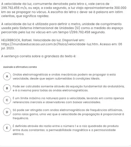 A velocidade da luz , comumente denotada pela letra c, vale cerca de
299.792.458m/s , ou seja, a cada segundo, a luz viaja aproximadamente 300.000
km ao se propagar no vácuo. A escolha da letra c deve-se à palavra em latim
celeritas, que significa rapidez.
A velocidade da luz é utilizada para definir o metro, unidade de comprimento
usada pelo Sistema Internacional de Unidades (SI) como a medida do espaço
percorrido pela luz no vácuo em um tempo 1/299.792.458 segundo.
HELERBROCK, Rafael Velocidade da luz Disponível em:
https://mundoeducacao .uol.com.br/fisica /velocidade-luz.htm.Acesso em: 06
jul. 2023.
A sentença correta sobre a grandeza do texto é:
Assinale a afirmativa correta
A
Ondas eletromagnéticas e ondas mecânicas podem se propagar a esta
n
velocidade, desde que sejam submetidas à condições ideais.
B
Pode ser calculada somente através da equação fundamental da ondulatória,
e é a mesma para todas as ondas eletromagnéticas
C
É um limite máximo na natureza para a velocidade, levando em conta apenas
referenciais inerciais e observadores com baixas velocidades.
D
Só pode ser atingida com ondas eletromagnéticas de frequências altissimas,
como raios gama, uma vez que a velocidade de propagação é proporcional à
frequência.
E
É definida através da razão entre o número le a raiz quadrada do produto