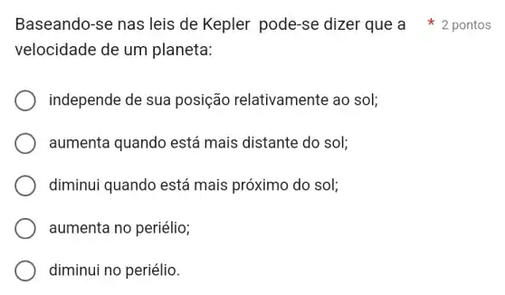 velocidade de um planeta:
independe de sua posição relativamente ao sol;
aumenta quando está mais distante do sol;
diminui quando está mais próximo do sol;
aumenta no periélio;
diminui no periélio.
Baseando-se nas leis de Kepler pode-se dizer que a 2 pontos