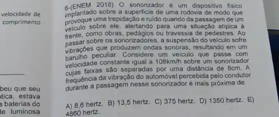 velocidade de
comprimento
__
beu que seu
tica, estava
s baterias do
le luminosa
6-(ENEM 2018) 0 sonorizador é um dispositivo fisico
implantado sobre a de uma rodovia de modo que
provoque uma trepidação e ruido quando da passagem de um
veiculo sobre ele, alertando para uma situação atipica a
frente, como obras ou travessia de pedestres . Ao
passar sobre os sonorizadores, a suspensão do veiculo sofre
vibrações que produzem ondas sonoras, resultando em um
peculiar. Considere um velculo que passe com
velocidade constante igual a
108km/h sobre um sonorizador
faixas são separadas por uma distância de 8cm . A
frequência da vibração do percebida pelo condutor
durante a passagem nesse sonorizador é mais próxima de
A) 8,6 hertz. B)13,5 hertz.
C) 375 hertz. D)1350 hertz. E)
4860 hertz