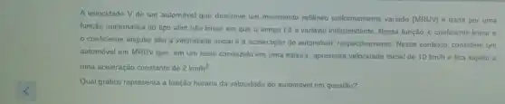 A velocidade V de um automóvel que descreve um movimento retilineo unformemente variado (MRUV)dada por uma
função matemática do tipo afim não linear em que o tempo té a variável independente. Nessa lunção, o coeficiente linear e
coeficiente angular são a velocidade inicial e a aceleração do automóvel, respectiva nente. Nesse contexto, considere um
automóvel em MRUV que em um teste conduzido em uma esteira, apresenta velocidade inicial de 10km/h e fica sujeito a
uma aceleração constante de 2km/h^2
Qual gráfico representa a função horária da velocidade do automóvel em questão?