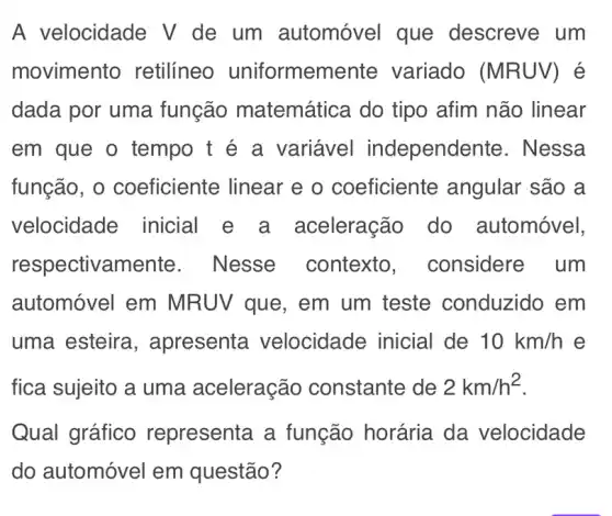 A velocidade V de um automóvel que descreve um
movimento retilíneo uniformem ente variado (MRUV)
dada por uma função matemática do tipo afim não linear
em que o tempo t é a variável independe nte. Nessa
função, 0 coeficiente linear e o coeficiente angular são a
velocidade inicial e a aceleração do automóvel,
respectivamente . Nesse contexto , considere um
automóvel em MRUV que, em um teste conduzido em
uma esteira , apresenta velocidade inicial de 10km/h e
fica sujeito a uma aceleração constante de 2km/h^2
Qual gráfico representa a função horária da velocidade
do automóvel em questão?