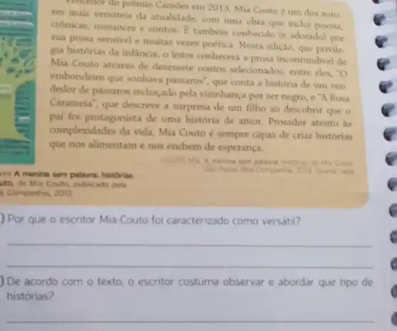 vencedor do prêmio Cambes em 2013, Mia Couto é um dos auto-
res mais versateis da atualidade, com uma obra que inclui poesia,
cronicas, romances e contos E também conhecido (e adorado) por
sua prosa sensivel e multas vezes poética. Nesta edição, que privile
gia histórias da infancia o leitor conhecerá a prosa inconfundivel de
Mia Couto através de dezessete contos selecionados entre eles,"O
embondeiro que sonhava passaros", que conta a história de um ven-
dedor de passaros rechaçado pela vizinhança por ser negro, e "A Rosa
Caramela", que descreve a surpresa de um filho ao descobrir que o
pai foi protagonista de uma história de amor.Prosador atento as
complexidades da vida, Mia Couto é sempre capaz de criar historias
que nos alimentame nos enchem de esperança.
vro A menina sem palavra: histórias
uto, de Mia Couto publicado pela
a Companhia, 2013.
COUTO, Mia A menina sem palavra: historias de Mia Couto
Salo Paulo: Boa Companhia 2013 Quarta capa
) Por que o escritor Mia Couto foi caracterizado como versátil?
__
) De acordo com o texto, o escritor costuma observar e abordar que tipo de
histórias?
__