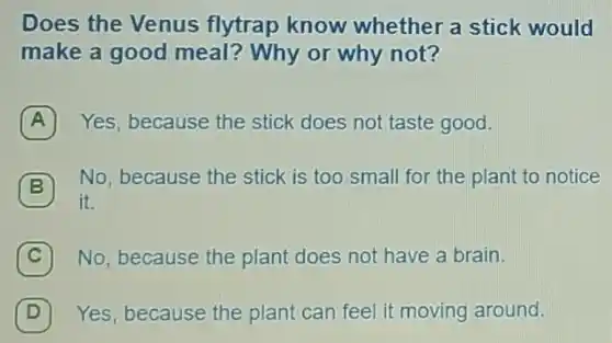 Does the Venus flytrap know whether a stick would
make a good meal? Why or why not?
A 7 Yes, because the stick does not taste good.
B 7 No, because the stick is too small for the plant to notice
it.
C 7 No, because the plant does not have a brain.
D 7 Yes, because the plant can feel it moving around.