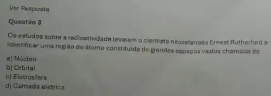 Ver Resposta
Questão 3
Os estudos sobre a radioatividade levaram o cientista neozelandés Ernest Rutherford a
identificar uma região do átomo constituida de grandes espaços vazios chamada de
a) Núcleo
b) Orbital
c) Eletrosfera
d) Camada elétrica