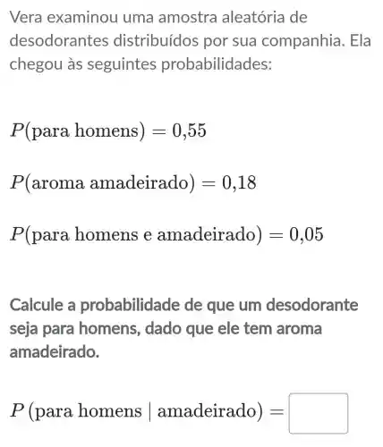 Vera examinou I uma amostra aleatória de
desodorar tes distribuídos por sua companhia . Ela
chegou às seguintes probabilidades:
P(para homens)=0,55
P(aroma amadeirado)=0,18
P(para homens e amadeirado)=0,05
Calcule a probabilid ade de que um desodorante
seja para homens , dado que ele tem aroma
amadeirado.
P(para homens vert amadeirado)=