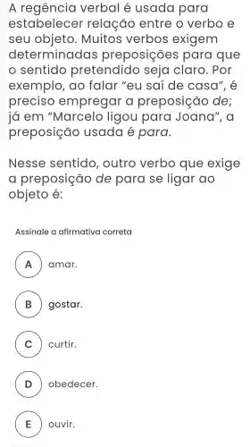 A verbal e usada para
estabelecer relação entre o verbo e
seu objeto . Muitos verbos exigem
determinadas preposições para que
sentido pretendido seja claro . Por
exemplo , do falar "eu saí de casa", e
preciso empregar preposição de:
ja em "Marcelo ligou para Joana', a
preposição usada para.
Nesse sentido , outro verbo que exige
preposição de para se ligar ao
objeto e:
Assinale a afirmativa correta
A amar.
B ) ) gostar.
C ) curtir.
D ) obedecer.
E ) ) ouvir.