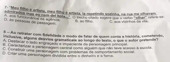 verbo "olhar" refere-se:
admirados o artista, meu filho é artista, ia repetindo sozinha, na rua me olhavam
tuncionários da agência.
D. as pessoas de passagem.
B. ao filho.
C. aos vizinhos da vila.
A. Ao retratar com fidelidade o modo de falar de quem conta a histórla cometendo,
inclusive, alguns desvios gramaticais ao longo do texto, o que o autor pretende?
A. Destacar o lado engraçado e impaciente da personagem principal.
B. Caracterizar a central como alguém que não teve acesso à escola.
C. Construir uma personagem com problemas de comportamento social.
D. Criar uma personagem dividida entre o dinheiro e a