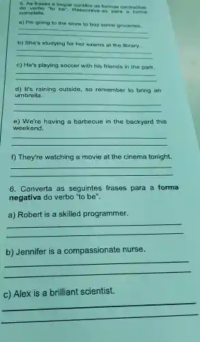 do verbo to be". Reescreva-as para a forma
5. As frases a seguir contem as formas contraldas
completa.
a) I'm going to the store to buy some groceries.
__
b) She's studying for her exams at the library.
__
c) He's playing soccer with his friends in the park.
__
d) It's raining outside ,so remember to bring an
umbrella.
__
e)We're having a barbecue in the backyard this
weekend.
__
f)They're watching a movie at the cinema tonight.
__
6 . Converta as seguintes frases para a forma
negativa do verbo "to be".
a)Robert is a skilled programmer.
__
b)Jennifer is a compassionate nurse.
__
C)Alex is a brilliant scientist.
__