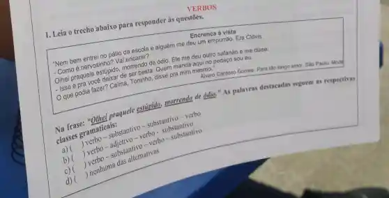 VERBOS
1. Leia o trecho abaixo para responder às questōes.
Encrenca à vista
"Nem bem entreing gave da escola e alguém me deu um empurrão Era Clóvis.
compo e nervosinholdo.
Compraquele estúpido a) concendo de ódio. Enande deu outro safanão e me disse:
de ser besta. Quen manda aqui no pedaço sou eu.
All Cardoso Gomes. Para tǎo longo amor. Sào Paulo: Mode
SSOCIA Dodia fazer? Calma Toninho, disse pra mim mesmo."
classes gramatic sub
praquele estúpido.morrendo de odio." As palavras destacadas seguem as respectivas
substantive or substantivo-verbo
a) ()
verbo-substantanti
b)
substantivo
()
c) 
d) ()
 nenhuma das alternativas