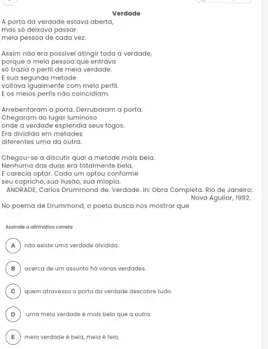 Verdade
A porta da verdade estava aberta,
mas só deixava passar
meia pessoa de cada vez
Assim não era possivel atingir toda a verdade,
porque a meia pessoa que entrava
số trazia o perfil de meia verdade.
E sua segunda metade
voltava igualmente com meio perfil.
E os meios perfis não coincidiam.
Arrebentaram a porta Derrubaram a porta.
Chegaram ao lugar luminoso
onde a verdade esplendia seus fogos.
Era dividida em metades
diferentes uma da outra
Chegou-se a discutir qual a metade mais bela.
Nenhuma das duas era totalmente bela.
E carecia optar. Cada um optou conforme
seu capricho, sua ilusão , sua miopia.
ANDRADE, Carlos Drummond de. Verdade In: Obra Completa. Rio de Janeiro:
Nova Aguilar, 1992.
No poema de Drummond, o poeta busca nos mostrar que
Assinale a afirmativa correta
A ) não existe uma verdade dividida.
B ) acerca de um assunto há várias verdades.
C ) quem atravessa a porta da verdade descobre tudo.
D ) uma meia verdade é mais bela que a outra.
E meia verdade é bela , meia é feia. E