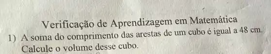 Verificação de Aprendizagem em Matemática
1) A soma do comprimento das arestas de um cubo é igual a 48 cm.
Calcule o volume desse cubo.