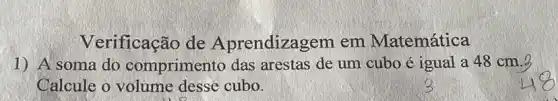 Verificação de Aprendizagem em Matemática
1) A soma do comprimento das arestas de um cubo é igual a 48 cm.3
Calcule o volume desse cubo.