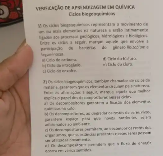 VERIFICAçãO DE APRENDIZAGEM EM QUíMICA
Ciclos biogeoquímicos
1) Os ciclos biogeoquímicos representam o movimento de
um ou mais elementos na natureza e estão intimamente
ligados aos processos geológicos, hidrológicos e biológicos.
Entre os ciclos a seguir, marque aquele que envolve a
participação de bactérias do gênero Rhizobium e
leguminosas.
a) Ciclo do carbono.
d) Ciclo do fósforo.
b) Ciclo do nitrogênio.
e) Ciclo do cloro.
c) Ciclo do enxofre.
2) Os ciclos biogeoquímicos, também chamados de ciclos da
matéria, garantem que os elementos circulem pela natureza.
Entre as afirmações a seguir, marque aquela que melhor
explica o papel dos decompositores nesses ciclos.
a) Os decompositores garantem a fixação dos elementos
químicos no solo.
b) Os decompositores, ao degradar os restos de seres vivos,
garantem espaço para que novos nutrientes sejam
adicionados ao ambiente.
c) Os decompositores permitem, ao decompor os restos dos
organismos, que substâncias presentes nesses seres possam
ser utilizadas novamente.
d) Os decompositores permitem que o fluxo de energia
ocorra em vários sentidos.