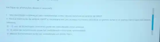 Verifique as afirmaçóes abaixo e responda
1- Oportunidades e ameaças são consideradas como fatores externos na andlise de SWOT
II-Para a realização da analise SWOT é necessario em um primeiro momento identificar os pontos fortes e os pontos fracos que são fatores
internos
III - 0 uso de tecnologias obsoletas pode ser considerado como ameaça
IV-A saida de concorrentes pode ser considerade como uma oportunidade
V-Menos fornecedores pode ser considerado um ponto fraco