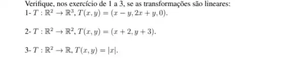 Verifique, nos exercício de 1 a 3. se as transformações são lineares:
1-T:R^2arrow R^3,T(x,y)=(x-y,2x+y,0)
2-T:R^2arrow R^2,T(x,y)=(x+2,y+3)
3-T:R^2arrow R,T(x,y)=vert xvert