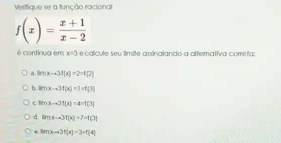 Verifique se a função racional
f(x)=(x+1)/(x-2)
é contínua em x=3 ecalcule seu limite assinalando a alternativa correta:
a lim _(xarrow 3f(x))=2=f(2)
b. lim _(xarrow 3f)(x)=1=f(3)
C lim _(xarrow 3f)(x)=4=f(3)
d lim _(xarrow 3f)(x)=7=f(3)
e imxarrow 3f(x)=3=f(4)