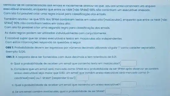 verinicou-se as caracteristicas aos emais e inicialmente anotou-se que 18%  QOS 5PAM continnam um arquivo
executóvel anexado, enquanto que entre os HAM (nǎo SPAM) 68%  nóo continham um executável anexado.
Com isto foi possivel criar uma regra inicial para classificaçáo dos emails.
Também anotou-se que 55%  dos SPAM continham textos em caixa alta (maiúsculas)enquanto que entre os HAM (nào
SPAM) 90%  não continham textos em caixa alta.
Com isto foi possivel criar uma segunda regra para classificação dos emails.
As duas regras podem ser utilizadas individualmente com conjuntamente.
E razoável supor que ter anexo executável e textos em maiúsculas sáo independentes.
Com estas informaç bes responda ás questóes a seguir.
OBS 1: Probabilidade devem ser expressas por números decimais utilizando virgula ";como caracter separador.
Exemplo: 0,125
OBS 2: A resposto deve ser fornecidas com duas decimais e tem toleráncia de 0.01
a. Qual a probabilidade de receber um email que contenha texto em malúsculas? square 
b. Considere que um email será marcado como SPAM se a probabilidade de ser SPAM após observar se contém
anexo executóvel seja maior que 0.80. Um email que contém anexo executável será marcado como: 0-
nGOSPAM(HAM) ou 1-SPAM?(responder 0 ou 1) square 
c. Qual a probabilidade de receber um email que contenha um anexo executável? square 
d. Se um email contém maiúsculas, qual a probabilidade cle ser SPAM? square