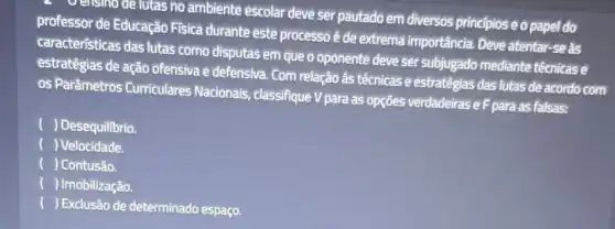 a Verisino de lutas no ambiente escolar deve ser pautado em diversos principiose o papel do
professor de Educação Fisica durante este processo é de extrema importancia. Deve atentar -se as
caracteristicas das lutas como disputas em que o oponente deve ser subjugado mediante técnicase
estratégias de ação ofensiva e defensiva. Com relação às técnicas e estratégias das lutas de acordo com
os Parâmetros Curriculares Nacionais classifique V para as opções verdadeirase F para as falsas:
) Desequilibrio.
) Velocidade.
) Contusão.
() Imobilização.
() Exclusão de determinado espaço.