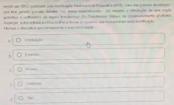 vers3o em 2013, publicado pela Associação Americana de Psiquiatria (APA). Uma das grandes mudanças -
que tem gerado grandes debates nos meios especializados - diz respeto a introdução de uma noção
gradativa e unificadora de alguns transtornos. Os Transtornos Globais de Desenvalvimento (Autismo,
Asperger, entre outros) e a Esquizofrenia foram os quadros que incorporaram essa modificação.
Marque a alternativa que corresponde a essa nova noção:
Graduaçáo
Espectro
Prisma
Sindrome
square