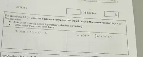 Version 2
For Questions 182 - Describe each transformation that would occur if the parent function is
y=x^2
You can earn:
1 ptson for correctly describing each possible transformation)
1 ptfor using the corroct math terms
1. f(x)=3(x-4)^2-6
2. g(x)=-(1)/(3)(x+3)^2+4
square 18points=