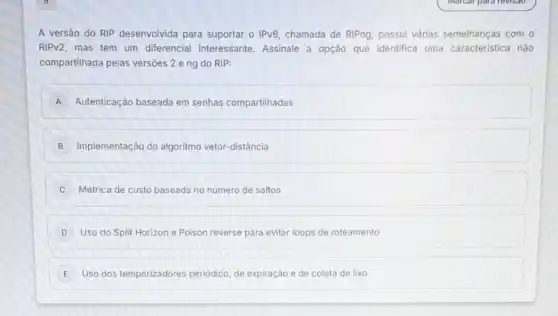 A versão do RIP desenvolvida para suportar o IPv6, chamada de RIPng, possui várias semelhanças com o
RIPV2, mas tem um diferencial interessante Assinale a opção que identifica uma caracteristica não
compartilhada pelas versôes 2 eng do RIP:
A Autenticação baseada em senhas compartilhadas
B Implementação do algoritmo vetor-distância
C Métrica de custo baseada no número de saltos
D Uso do Split Horizon e Poison reverse para evitar loops de roteamento
E Uso dos temporizadores periódico, de expiração e de coleta de lixo E