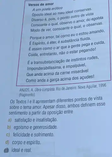 Versos de amor
A um poeta erótico
Oposto ideal ao meu ideal conservas.
Diverso é, pois, 0 ponto outro de vista
Consoante o qual, observo o amor, do egoísta
Modo de ver, consoante o qual, o observas.
Porque o amor, tal como eu o estou amando,
E Espírito, é éter,é substância fluida,
E assim como o ar que a gente pega e cuida,
Cuida, entretanto, não o estar pegando!
É a transubstanciação de instintos rudes,
Impo nderabilíssima, e impalpável,
Que anda acima da carne miserável
Como anda a garça acima dos açudes!
ANJOS, A. Obra completa.Rio de Janeiro: Nova Aguilar, 1996
(fragmento).
Os Textos le II apresentam diferentes pontos de vista
sobre o tema amor.Apesar disso, ambos definem esse
sentimento a partir da oposição entre
a) satisfação e insatisfação.
b) egoísmo e generosidade.
c) felicidade e sofrimento.
d) corpo e espírito.
(i) ideal e real.