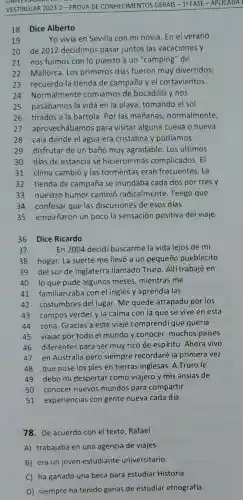 VESTIBULAR 2023.2 - PROVA DE CONHECIMENTOS GERAIS - 1: FASE - APLICADA I
18 Dice Alberto
19
Yo vivia en Sevilla con mi novia. En el verano
20 de 2012 decidimos pasar juntos las vacaciones y
21 nos fuimos con lo puesto a un "camping"de
22 Mallorca. Los primeros dias fueron muy divertidos;
23 recuerdo la tienda de campaña y el cortavientos.
24 Normalmente comiamos de bocadillo y nos
25 pasábamos la vida en la playa, tomando el sol
26 tirados a la bartola. Por las mañanas normalmente,
27 aprovechábamos para visitar alguna cueva o nueva
28 cala donde el agua era cristalina y podíamos
29 disfrutar de un baño muy agradable. Los últimos
30 dias de estancia se hicieron más complicados. El
31 clima cambió ylas tormentas eran frecuentes . La
32 tienda de campaña se inundaba cada dos por tres y
33 nuestro humor cambió radicalmente Tengo que
34 confesar que las discusiones de esos dias
35 empañaron un pocola sensación positiva del viaje.
36 Dice Ricardo
37
En2004 decidi buscarme la vida lejos de mi
38 hogar. La suerte me llevó a un pequeño pueblecito
39 del sur de Inglaterra llamado Truro Allítrabajé en
40 lo que pude algunos meses, mientras me
41 familiarizaba con el inglés y aprendía las
42 costumbres del lugar Me quedé atrapado por los
43 campos verdes y la calma con la que se vive en esta
44 zona. Gracias a este viaje comprendi que quería
45 viajar por todo el mundo y conocer muchos paises
46 diferentes para ser muy rico de espiritu Ahora vivo
47 en Australia pero siempre recordaré la primera vez
48 que puse los pies en tierras inglesas A Truro le
49 debo mi despertar como viajero y mis ansias de
50 conocer nuevos mundos para compartir
51 experiencias con gente nueva cada día.
78. De acuerdo con el texto, Rafael
A) trabajaba en una agencia de viajes.
B) era un joven estudiante universitario.
C) ha ganado una beca para estudiar Historia.
D) siempre ha tenido ganas de estudiar etnograffá.