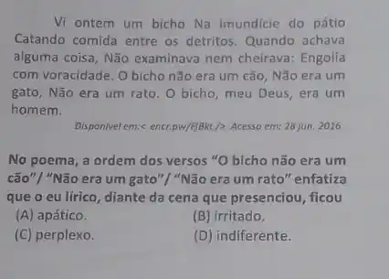 Vi ontem um bicho Na imundicie do pátio
Catando comida entre os detritos. Quando achava
alguma coisa, Não examinava nem cheirava: Engolia
com voracidade. O bicho não era um cão Não era um
gato, Não era um rato. O bicho, meu Deus, era um
homem.
Disponivel em:< encr.pw/figkt/>Acesso em: 28 jun. 2016.
No poema, a ordem dos versos "O bicho não era um
cão"/ "Não era um gato"/ "Não era um rato" enfatiza
que o eu lírico , diante da cena que presenciou, ficou
(A) apático.
(B) irritado.
(C) perplexo.
(D) indiferente.