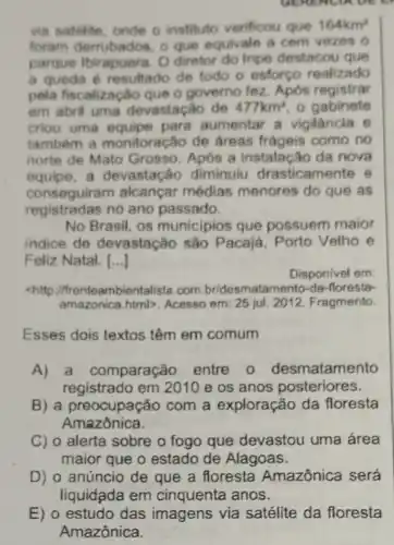 via satelite, onde o instituto verificou que 164km^2
foram demubados o que equivale a com vezes o
parque Ibirapuera O diretor do Inpe destacou que
a queda 6 resultado de todo o esforço realizado
pela fiscalização que o governo fez Após registrar
em abril uma devastação de 477km^2 o gabinete
criou uma equipe para aumentar a vigilancia e
também a monitoração de áreas frágeis como no
norte de Mato Grosso. Após a instalação da nova
equipe,a devastação diminuiu drasticamente e
conseguiram alcançar médias menores do que as
registradas no ano passado.
No Brasil, os municipios que possuem maior
indice de devastação são Pacajá, Porto Velho e
Feliz Natal. [...]
Disponivel em:
chttp //frenteambientalista.com br/desmatamento-da -floresta-
amazonica.html>Acesso em: 25 jul 2012. Fragmento.
Esses dois textos têm em comum
A)a comparação entre 0 desmatamento
registrado em 2010 e os anos posteriores.
B) a preocupação com a exploração da floresta
Amazônica.
C) o alerta sobre o fogo que devastou uma área
maior que o estado de Alagoas.
D) o anúncio de que a floresta Amazônica será
liquidada em cinquenta anos.
E) o estudo das imagens via satélite da floresta
Amazônica.