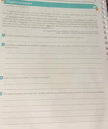 Viagem no tempo
testemunho abaixo fo escrito por São Gregório de Tours, um historiador e bispo da Gália que viveu
entre 538 e 594. Leia-o com atenção e, depois responda ao que se pede.
sacerdote, tendo-se posto em contato com Clóvis levou-o pouco a pouco e secretamente a acreditar no
verdadeiro Deus, criador do Céu e da Terra e a renunciar aos ídolos, que não the podiam ser de qualquer ajuda,
nem a ele nem a ninguém [...]. O rei, tendo pois confessado um Deus todo-poderoso na Trindade, foi batizado
em nome do Pai do Filho e do Espírito Santo e ungido do santo Crisma com o sinal da cruz. Mais de três mil
homens do seu exército foram igualmente batizados [...].
Sào Gregório de Tours apud PEDRERO-SÁNCHEZ, M G. História da Idade Média:
textos e testemunhas. Sao Paulo: Editora Unesp, 2000 p. 44-45
1 O relato de Sào
Gregório de Tours é considerado qual tipo de documento histórico?
__
2 Explique o significado das palayras grifadas no texto. Caso necessário, consulte um dicionário impres
so ou virtual.
__
3 Qualéo principal evento narrado pelo autor?
__
Com base no texto orientador do capitulo explique a importância desse evento para a história europeia.
__