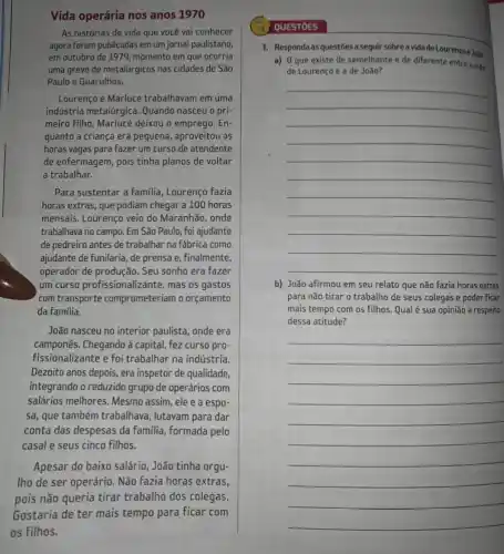 Vida operária nos anos 1970
As histórias de vida que você vai conhecer
agora foram publicadas em um jornal paulistano,
em outubro de 1979, momento em que ocorria
uma greve de metalúrgicos nas cidades de São
Paulo e Guarulhos.
Lourenço e Marluce trabalhavam em uma
indústria metalúrgica. Quando nasceu o pri-
meiro filho, Marluce deixou o emprego. En-
quanto a criança era pequena, aproveitou as
horas vagas para fazer um curso de atendente
de enfermagem, pois tinha planos de voltar
a trabalhar.
Para sustentar a familia , Lourenço fazia
horas extras, que podiam chegar a 100 horas
mensais. Lourenço veio do Maranhão, onde
trabalhava no campo. Em São Paulo, foi ajudante
de pedreiro antes de trabalhar na fábrica como
ajudante de funilaria, de prensa e, finalmente,
operador de produção. Seu sonho era fazer
um curso profissionalizante, mas os gastos
com transporte comprometeriam o orçamento
da família.
João nasceu no interior paulista, onde era
camponês.Chegando à capital, fez curso pro-
fissionalizante e foi trabalhar na indústria.
Dezoito anos depois, era inspetor de qualidade,
integrando o reduzido grupo de operários com
salários melhores. Mesmo assim , ele e a espo-
sa, que também trabalhava , lutavam para dar
conta das despesas da familia, formada pelo
casal e seus cinco filhos.
Apesar do baixo salário , João tinha orgu-
Iho de ser operário Não fazia horas extras,
QUESTOES
1. Responda as questōes a seguir sobre a vidadeLourenço e João.
a) 0 que existe de semelhante e de diferente entre a vida
de Lourenço e a de João?
__
b) João afirmou em seu relato que não fazia horas extras
para não tirar o trabalho de seus colegas e poder ficar
mais tempo com os filhos. Qual é sua opinião a respeito
dessa atitude?
__