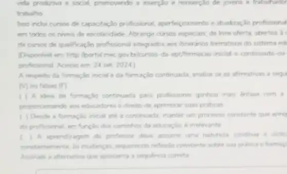 vida produtiva e social promovendo a inserclo e reinserção de jovens e trabalhador
trabalho
Isso inchi cursos de capacitação profissional aperfeiçoamento e atualização profissional
em todos os niveis de escolaridade. Abrange cursos especiais, de livre oferta abertos a
de cursos de qualificação profissional integrados aos tineranos formatives do sistema och
(Disponvel em: http://portal mec gov bricursos-da eptiformacao-inicial-e-continuada -our
profissional. Acesso em: 24 set 2024
A respeito da formação inicial e da formação continuada, analise se as afirmativas a segu
(V) ou falsas (F)
) A ideia de formação continuada para professores ganhou mais ênfase com a
proporcionando aos educadores o direito de aprimorar suas praticas
) Desde a formação inioal até a continuada manter um processo constante que enriq
do profissional, em função dos caminhos da educação é irrelevante
) A aprendizagem do professor deve assumir uma natureza continua e diclic
constantemente, is mudancas requerendo reflexio constante sobre sua prática e formac
Assinale a alternativa que apresenta a sequencia correta