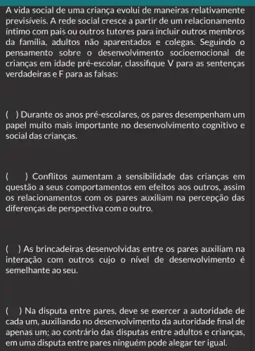 A vida social de uma criança evolui de maneiras relativamente
previsiveis. A rede social cresce a partir de um relacionamento
íntimo com pais ou outros tutores para incluir outros membros
da familia, adultos não aparentados e colegas. Seguindo
pensamento sobre o desenvolvimento socioemocional de
crianças em idade pré-escolar, classifique V para as sentenças
verdadeiras e F para as falsas:
() Durante os anos pré -escolares, os pares desempenham um
papel muito mais importante no desenvolvimen to cognitivo e
social das crianças.
() Conflitos aumentam a sensibilidade das crianças em
questão a seus comportamentos em efeitos aos outros , assim
os relacionamentos com os pares auxiliam na percepção das
diferenças de perspectiva com o outro.
) As brincadeiras desenvolvidas entre os pares auxiliam na
interação com outros cujo o nivel de desenvolvimento é
semelhante ao seu.
() Na disputa entre pares, deve se exercer a autoridade de
cada um, auxiliando no desenvolvimento da autoridade final de
apenas um; ao contrário das disputas entre adultos e crianças,
em uma disputa entre pares ninguém pode alegar ter igual.