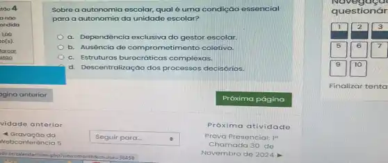 vidade anterior
- Gravação da
Webconferência 5
square  . Seguir para...
Sobre a autonomia escolar, qual é uma condição essencial
para a autonomia da unidade escolar?
a. Dependência exclusiva do gestor escolar.
b. Ausência de comprometime nto coletivo.
c. Estruturas burocráticas complexas.
d. Descentralização dos processos decisórios.
Próxima atividade
Prova Presencial: 1^a
Chamada 30 de
Novembro de 2024
Navegaga
questionár
Finalizar tenta