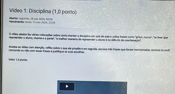 Video 1: Disciplina (1 ,0 ponto)
Aberto:segunda, 28 out 202400:00
Vencimento: sexta, 15 nov 2024, 23:59
video abaixo faz várias colocações sobre como manter a disciplina em sala de aula e utiliza frases como "gritar,nunca", "se tiver que
repreender o aluno, chame o a parte", "a melhor maneira de repreender o aluno é no silêncio da coordenação".
Assista ao vídeo com atenção, reflita sobre o que ele propōe e em seguida, escreva
três frases es que foram mencionadas, escreva se você
concorda ou nǎo com essas frases e justifique as suas escolhas.
Valor 1,0 ponto.