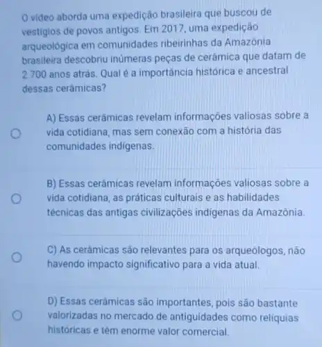 video aborda uma expedição brasileira que buscou de
vestigios de povos antigos. Em 2017 , uma expedição
arqueológica em comunidades ribeirinhas da Amazônia
brasileira descobriu inúmeras peças de cerâmica que datam de
2.700 anos atrás Qual é a importância histórica e ancestral
dessas cerâmicas?
A) Essas cerâmicas revelam informações valiosas sobre a
vida cotidiana, mas sem conexão com a história das
comunidades indígenas.
B) Essas cerâmicas revelam informações valiosas sobre a
vida cotidiana, as práticas culturais e as habilidades
técnicas das antigas civilizaçōes indigenas da Amazônia.
C) As cerâmicas são relevantes para os arqueólogos não
havendo impacto significativo para a vida atual.
D) Essas cerâmicas são importantes pois são bastante
valorizadas no mercado de antiguidades como reliquias
históricas e têm enorme valor comercial.