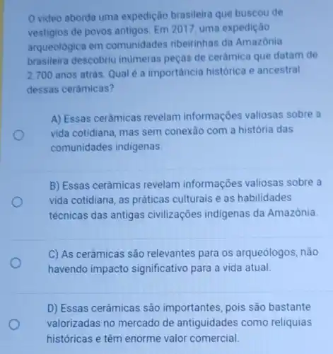 video aborda uma expedição brasileira que buscou de
vestigios de povos antigos. Em 2017 uma expedição
arqueológica em comunidades ribeirinhas da Amazônia
brasileira descobriu inumeras peças de cerâmica que datam de
2.700 anos atrás. Qual é a importância histórica e ancestral
dessas cerâmicas?
A) Essas cerâmicas revelam informações valiosas sobre a
vida cotidiana, mas sem conexão com a história das
comunidades indigenas.
B) Essas cerâmicas revelam informações valiosas sobre a
vida cotidiana, as práticas culturais e as habilidades
técnicas das antigas civilizações indigenas da Amazônia.
C) As cerâmicas são relevantes para os arqueólogos, não
havendo impacto significativo para a vida atual.
D) Essas cerâmicas são importantes pois são bastante