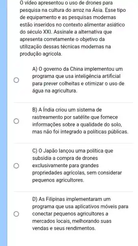 video apresentou o uso de drones para
pesquisa na cultura do arroz na Ásia Esse tipo
de equipamento e as pesquisas modernas
estão inseridos no contexto alimentar asiático
do século XXI Assinale a alternativa que
apresenta corretamente o objetivo da
utilização dessas técnicas modernas na
produção agrícola.
A) O governo da China implementou um
programa que usa inteligência artificial
para prever colheitas e otimizar o uso de
água na agricultura.
B) A India criou um sistema de
rastreamento por satélite que fornece
informações sobre a qualidade do solo,
mas não foi integrado a políticas públicas.
C) O Japão lançou uma política que
subsidia a compra de drones
exclusivamente para grandes
propriedades agrícolas, sem considerar
pequenos agricultores.
D) As Filipinas implementaram um
programa que usa aplicativos móveis para
conectar pequenos agricultores a