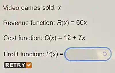 Video games sold: X
Revenue function: R(x)=60x
Cost function: C(x)=12+7x
Profit function:P(x) = P(x)=