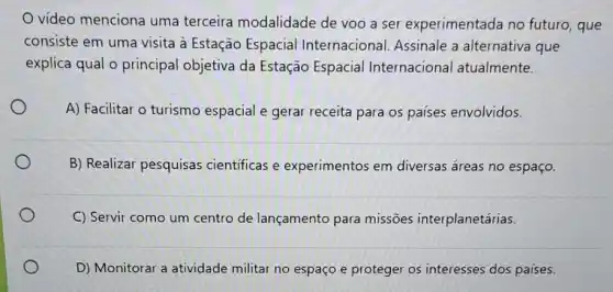 video menciona uma terceira modalidade de voo a ser experimentada no futuro, que
consiste em uma visita à Estação Espacial Internacional. Assinale a alternativa que
explica qual o principal objetiva da Estação Espacial Internacional atualmente.
A) Facilitar o turismo espacial e gerar receita para os paises envolvidos.
B) Realizar pesquisas científicas e experimentos em diversas áreas no espaço.
C Servir como um centro de lançamento para missões interplanetárias.
D) Monitorar a atividade militar no espaço e proteger os interesses dos países.