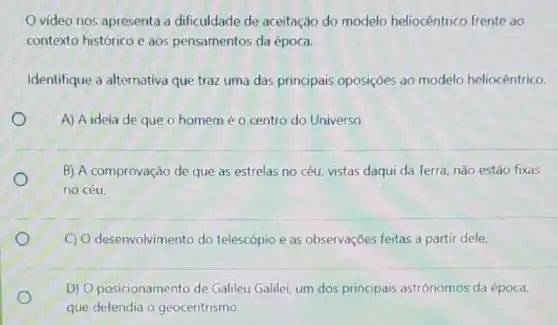 video nos apresenta a dificuldade de aceitação do modelo heliocêntrico frente ao
contexto histórico e aos pensamentos da época.
Identifique a alternativa que traz uma das principais oposições ao modelo heliocêntrico.
A) A ideia de que o homemé o centro do Universo.
B) A comprovação de que as estrelas no céu, vistas daqui da Terra, não estão fixas
no céu.
C) O desenvolvimento do telescópio e as observações feitas a partir dele.
D) Oposicionamento de Galileu Galilei, um dos principais astrônomos da época,
que defendia o geocentrismo