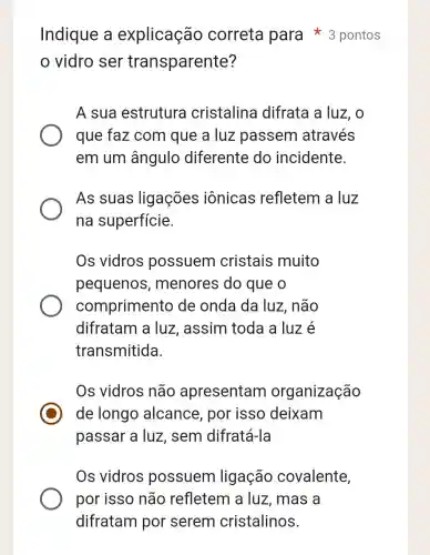 vidro ser transparente?
A sua estrutura cristalina difrata a luz , o
que faz com que a luz passem através
em um ângulo diferente do incidente.
As suas ligações iônicas refletem a luz
na superfície.
Os vidros possuem cristais muito
pequenos , menores do que o
compriment de onda da luz, não
difratam a luz, assim toda a luz é
transmitida.
Os vidros não apresentarr organização
de longo alcance , por isso deixam
passar a luz , sem difratá-la
Os vidros possuem ligação covalente,
Indique a explicação correta para * 3 pontos