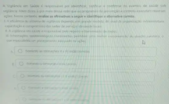 A Vigilancia em Saúde é responsavel por identificar, notificar e confimar as eventos de saude sob
vigilância. Além disso, é por meio dessa rede que os programas de prevenção e controle executam diversas
açDes. Nesse contexto analise as afirmativas a seguir e identifique a alternativa correta.
1. A eficiência do sistema de vigilância depende, em grande medida, do nivel de organização, infraestrutura
capacitação e compromisso das redes de servicos de saude locais
II. A vigilancia em saude e responsavel pelo registro e transmissào de dados
III. Informaçoes epidemiológicos consistentes permiter uma meihor compreenseo do quadro sanitário, o
que impossibilita um planejamento adequado de acoes.
Somente as alimaçbes ife III estao corretas
Somente a afimacao I está correta
Somente as alimaçóes Le II estǎo corretas
Somente a atimacio illest correta
Somente as atirma atimacoestelll estão corretas