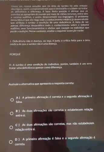 Vimos em nossos na área da surdez há este embate
ideológico, assim compreendemos que é necessário o cuidado ao tratar
de deficiência e base desta posição é afirmar que os
ouvintes se apropriam do mundo por meio de vários recursos.entre eles
recurso auditivo, e assim, desenvolvem sua linguagem. O problema
dessa ideia é que ela nega todo o conhecimento médico já des desenvolvido
que atribuiu à surdez a condição de uma deficiência. A ideia de ser
apenas diferença todo o conhecimento sobre o sistema
auditivo, seus funcionamentos e efeitos que causam no individuo que
perde a audição Nesse contexto , analise a seguinte asserção-razão:
|- Deficiência não é doença, ou seja, é justa a critica feita para a área
médica de que a surdez não é uma doença.
PORQUE
II- A surdez é uma condição do indivíduo, porém,também é um erro
tratar uma deficiência apenas como diferença.
Assinale a alternativa que apresenta a resposta correta:
A) A primeira afirmação é correta e a segunda afirmação é
falsa.
B) As duas afirmações são corretas e estabelecem relação
entre si.
C) As duas afirmações são corretas, mas não estabelecem
relação entre si.
D) A primeira afirmação é falsa e a segunda afirmação é
correta.