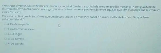 Vimos que diversos sáo os fatores de mudança social A tensão na sociedade também produz mudança. A desigualdade na
distribuição de riqueza, saude prestigio, poder e outros recursos gera tensão entre aqueles que tême aqueles que querem ter
esses recursos.
Por essa razão é que Marx afirma que um desses fatores de mudança social é o maior motor da história. De qual fator
estamos falando?
a. Da demografia.
b. Da harmonia social
c. Da lingua
d. Do conflito
e. Da cultura.