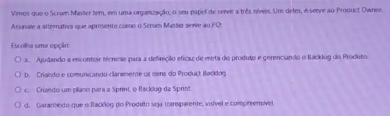 Vimos que o Scrum Master tem, em uma organização, o seu papel de servir a três niveis. Um deles, é servir ao Product Owner.
Assinale a alternativa que apresente como o Scrum Master serve ao PO:
Escolha uma opção:
a. Ajudando a encontrar técnicas para a definição eficaz de meta do produto e gerenciando o Backlog do Produto.
b. Criando e comunicando claramente os itens do Product Backlog.
c. Criando um plano para a Sprint, 0 Backlog da Sprint.
d. Garantindo que o Backlog do Produto seja transparente, visivel e compreensível.