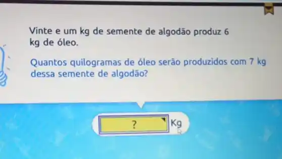 Vinte e um kg de semente de algodão produz 6
kg de óleo.
?
Quantos quilogramas de óleo serão produzidos com 7 kg
dessa semente de algodão?
square  Kg