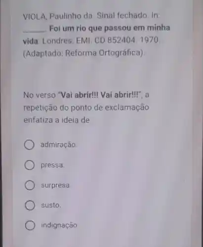 VIOLA, Paulinho da. Sinal fechado. In:
__ Foi um rio que passou em minha
vida Londres: EMI CD 852404. 1970.
(Adaptado Reforma Ortográfica)
No verso "Vai abrir!Vai abrir!", a
repetição do ponto de exclamação
enfatiza a ideia de
admiração.
pressa.
surpresa.
susto.